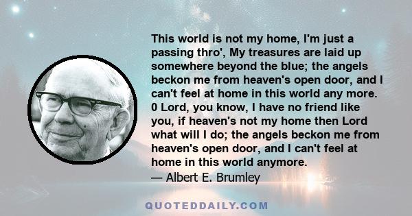 This world is not my home, I'm just a passing thro', My treasures are laid up somewhere beyond the blue; the angels beckon me from heaven's open door, and I can't feel at home in this world any more. 0 Lord, you know, I 