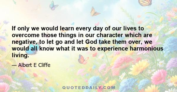 If only we would learn every day of our lives to overcome those things in our character which are negative, to let go and let God take them over, we would all know what it was to experience harmonious living.