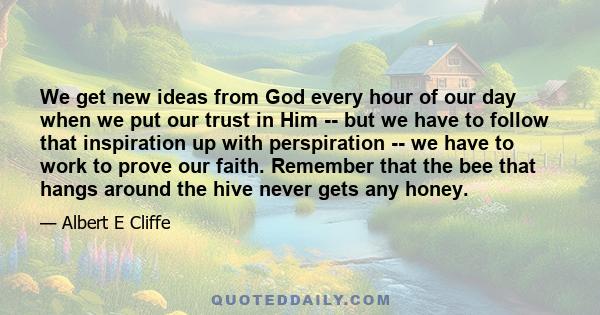 We get new ideas from God every hour of our day when we put our trust in Him -- but we have to follow that inspiration up with perspiration -- we have to work to prove our faith. Remember that the bee that hangs around