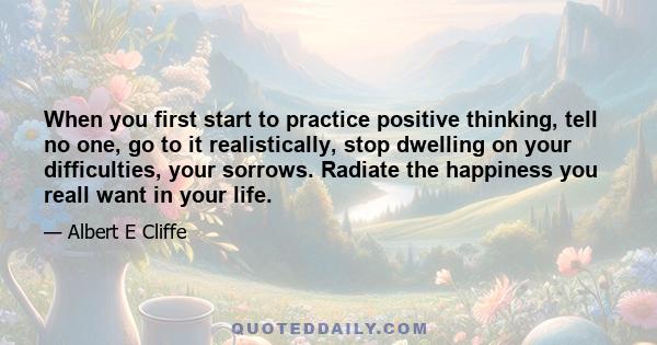 When you first start to practice positive thinking, tell no one, go to it realistically, stop dwelling on your difficulties, your sorrows. Radiate the happiness you reall want in your life.