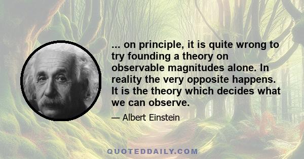 ... on principle, it is quite wrong to try founding a theory on observable magnitudes alone. In reality the very opposite happens. It is the theory which decides what we can observe.