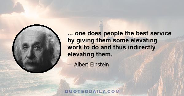 ... one does people the best service by giving them some elevating work to do and thus indirectly elevating them.