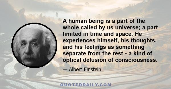 A human being is a part of the whole called by us universe; a part limited in time and space. He experiences himself, his thoughts, and his feelings as something separate from the rest - a kind of optical delusion of