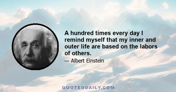 A hundred times every day I remind myself that my inner and outer life are based on the labors of others.