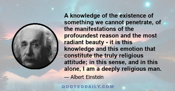 A knowledge of the existence of something we cannot penetrate, of the manifestations of the profoundest reason and the most radiant beauty - it is this knowledge and this emotion that constitute the truly religious