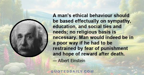 A man's ethical behaviour should be based effectually on sympathy, education, and social ties and needs; no religious basis is necessary. Man would indeed be in a poor way if he had to be restrained by fear of