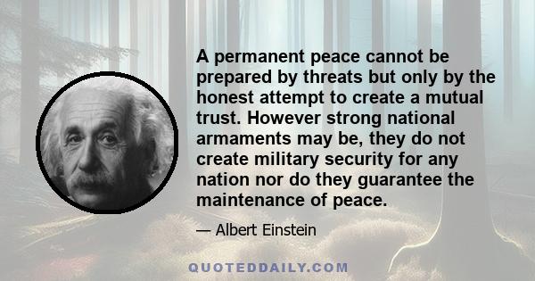 A permanent peace cannot be prepared by threats but only by the honest attempt to create a mutual trust. However strong national armaments may be, they do not create military security for any nation nor do they