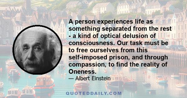 A person experiences life as something separated from the rest - a kind of optical delusion of consciousness. Our task must be to free ourselves from this self-imposed prison, and through compassion, to find the reality 