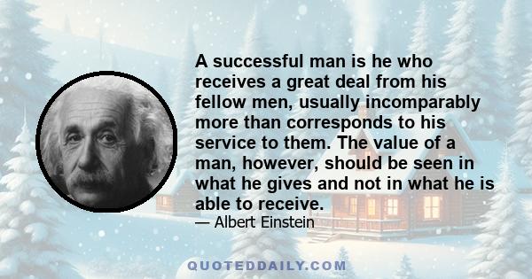 A successful man is he who receives a great deal from his fellow men, usually incomparably more than corresponds to his service to them. The value of a man, however, should be seen in what he gives and not in what he is 