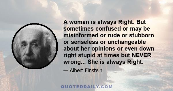 A woman is always Right. But sometimes confused or may be misinformed or rude or stubborn or senseless or unchangeable about her opinions or even down right stupid at times but NEVER wrong... She is always Right.