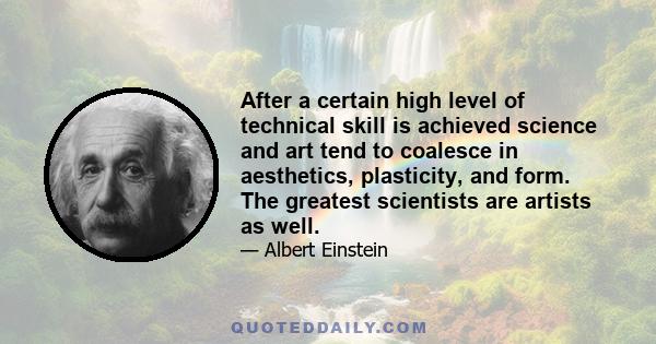 After a certain high level of technical skill is achieved science and art tend to coalesce in aesthetics, plasticity, and form. The greatest scientists are artists as well.