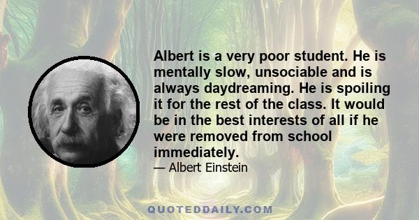 Albert is a very poor student. He is mentally slow, unsociable and is always daydreaming. He is spoiling it for the rest of the class. It would be in the best interests of all if he were removed from school immediately.