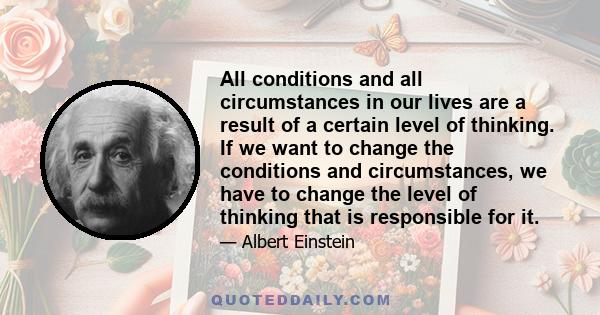 All conditions and all circumstances in our lives are a result of a certain level of thinking. If we want to change the conditions and circumstances, we have to change the level of thinking that is responsible for it.