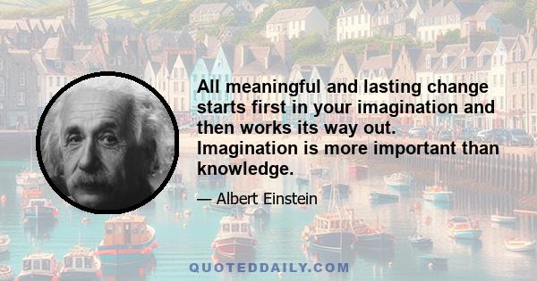 All meaningful and lasting change starts first in your imagination and then works its way out. Imagination is more important than knowledge.