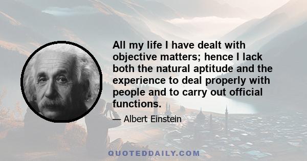 All my life I have dealt with objective matters; hence I lack both the natural aptitude and the experience to deal properly with people and to carry out official functions.