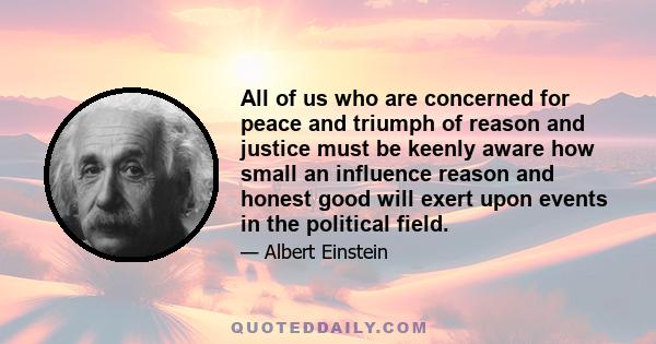 All of us who are concerned for peace and triumph of reason and justice must be keenly aware how small an influence reason and honest good will exert upon events in the political field.