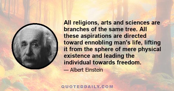 All religions, arts and sciences are branches of the same tree. All these aspirations are directed toward ennobling man's life, lifting it from the sphere of mere physical existence and leading the individual towards