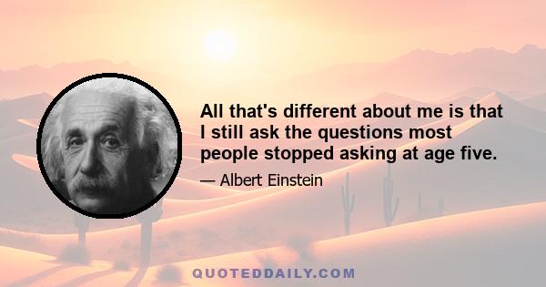 All that's different about me is that I still ask the questions most people stopped asking at age five.