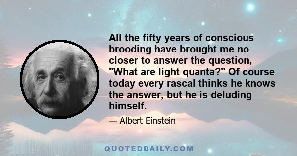 All the fifty years of conscious brooding have brought me no closer to answer the question, What are light quanta? Of course today every rascal thinks he knows the answer, but he is deluding himself.