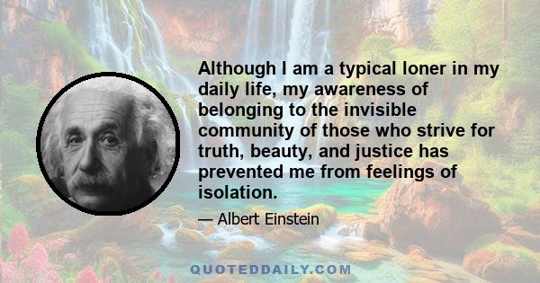 Although I am a typical loner in my daily life, my awareness of belonging to the invisible community of those who strive for truth, beauty, and justice has prevented me from feelings of isolation.