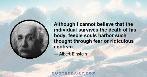 Although I cannot believe that the individual survives the death of his body, feeble souls harbor such thought through fear or ridiculous egotism.