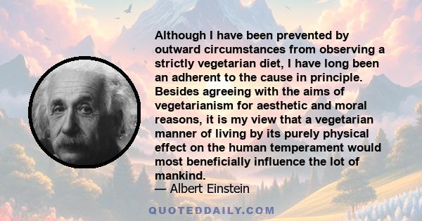 Although I have been prevented by outward circumstances from observing a strictly vegetarian diet, I have long been an adherent to the cause in principle. Besides agreeing with the aims of vegetarianism for aesthetic