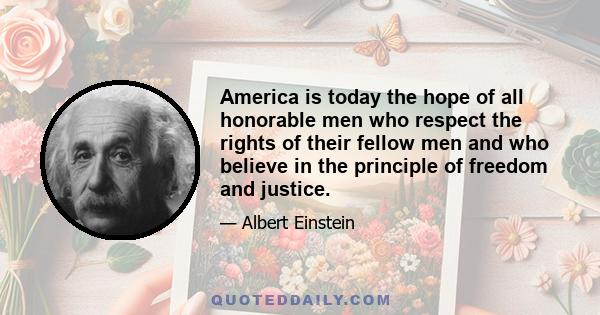 America is today the hope of all honorable men who respect the rights of their fellow men and who believe in the principle of freedom and justice.