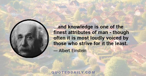 ...and knowledge is one of the finest attributes of man - though often it is most loudly voiced by those who strive for it the least.