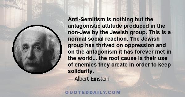 Anti-Semitism is nothing but the antagonistic attitude produced in the non-Jew by the Jewish group. This is a normal social reaction. The Jewish group has thrived on oppression and on the antagonism it has forever met