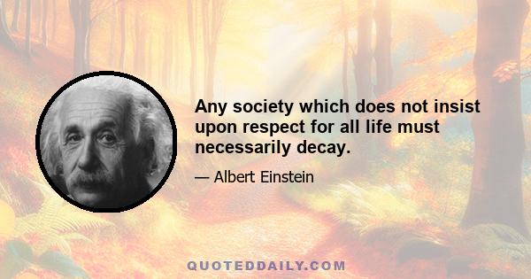 Any society which does not insist upon respect for all life must necessarily decay.