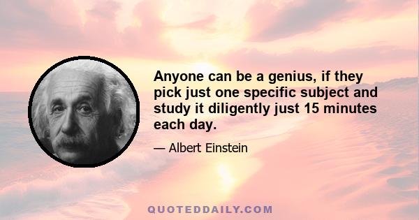 Anyone can be a genius, if they pick just one specific subject and study it diligently just 15 minutes each day.