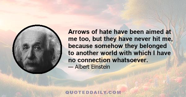 Arrows of hate have been aimed at me too, but they have never hit me, because somehow they belonged to another world with which I have no connection whatsoever.