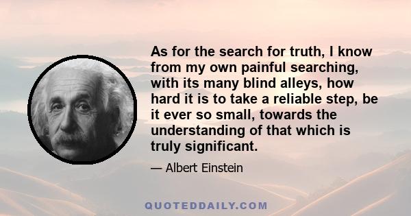 As for the search for truth, I know from my own painful searching, with its many blind alleys, how hard it is to take a reliable step, be it ever so small, towards the understanding of that which is truly significant.