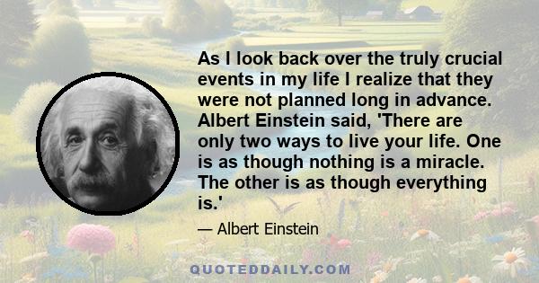 As I look back over the truly crucial events in my life I realize that they were not planned long in advance. Albert Einstein said, 'There are only two ways to live your life. One is as though nothing is a miracle. The