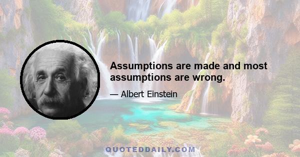 Assumptions are made and most assumptions are wrong.