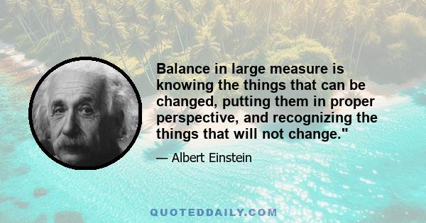 Balance in large measure is knowing the things that can be changed, putting them in proper perspective, and recognizing the things that will not change.