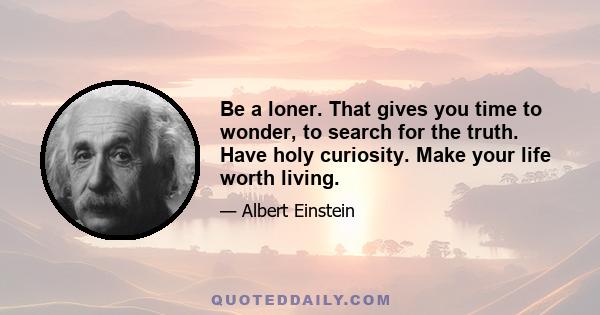 Be a loner. That gives you time to wonder, to search for the truth. Have holy curiosity. Make your life worth living.