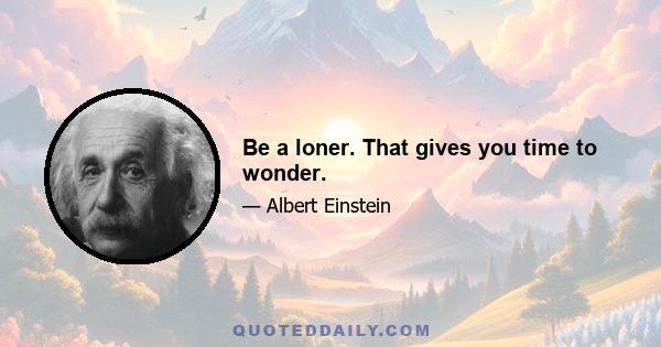 Be a loner. That gives you time to wonder.