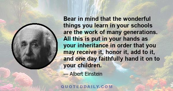 Bear in mind that the wonderful things you learn in your schools are the work of many generations. All this is put in your hands as your inheritance in order that you may receive it, honor it, add to it, and one day