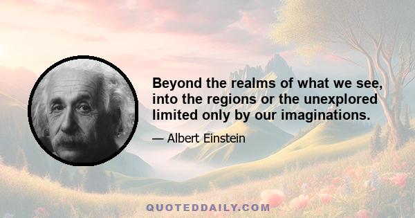 Beyond the realms of what we see, into the regions or the unexplored limited only by our imaginations.