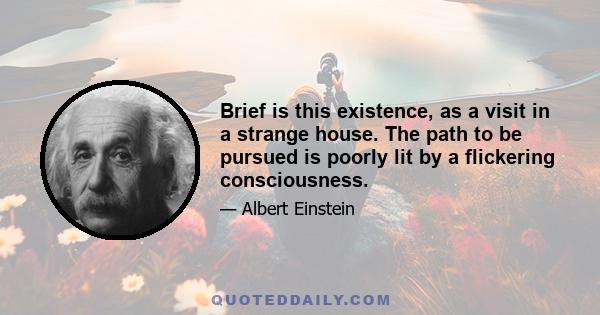 Brief is this existence, as a visit in a strange house. The path to be pursued is poorly lit by a flickering consciousness.