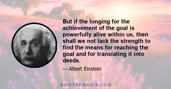 But if the longing for the achievement of the goal is powerfully alive within us, then shall we not lack the strength to find the means for reaching the goal and for translating it into deeds.