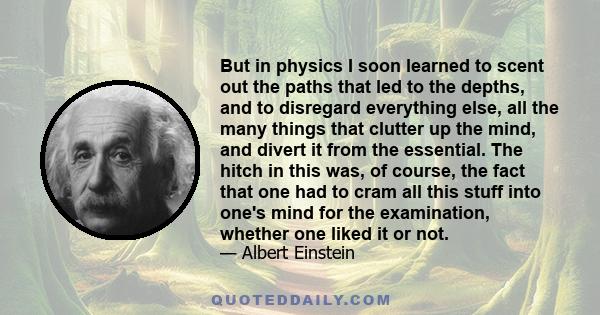 But in physics I soon learned to scent out the paths that led to the depths, and to disregard everything else, all the many things that clutter up the mind, and divert it from the essential. The hitch in this was, of