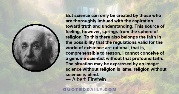 But science can only be created by those who are thoroughly imbued with the aspiration toward truth and understanding. This source of feeling, however, springs from the sphere of religion. To this there also belongs the 