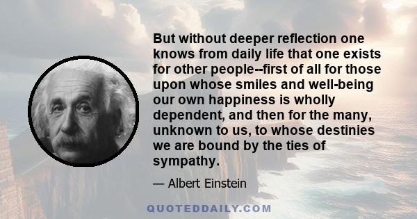 But without deeper reflection one knows from daily life that one exists for other people--first of all for those upon whose smiles and well-being our own happiness is wholly dependent, and then for the many, unknown to