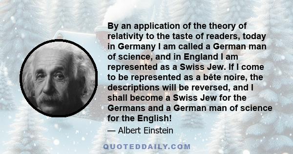 By an application of the theory of relativity to the taste of readers, today in Germany I am called a German man of science, and in England I am represented as a Swiss Jew. If I come to be represented as a bête noire,