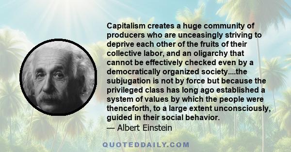 Capitalism creates a huge community of producers who are unceasingly striving to deprive each other of the fruits of their collective labor, and an oligarchy that cannot be effectively checked even by a democratically