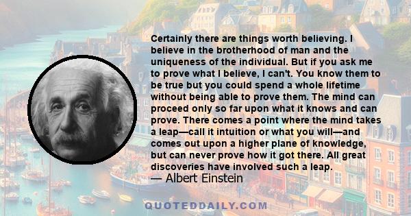 Certainly there are things worth believing. I believe in the brotherhood of man and the uniqueness of the individual. But if you ask me to prove what I believe, I can't. You know them to be true but you could spend a