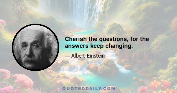 Cherish the questions, for the answers keep changing.