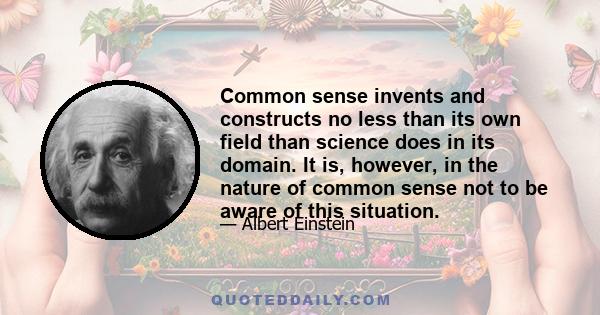 Common sense invents and constructs no less than its own field than science does in its domain. It is, however, in the nature of common sense not to be aware of this situation.